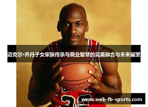 迈克尔·乔丹子女家族传承与商业智慧的完美融合与未来展望