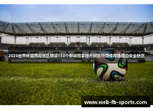 2026世界杯墨西哥赛区增设150个移动警亭提升阿兹特克体育场周边安全防范